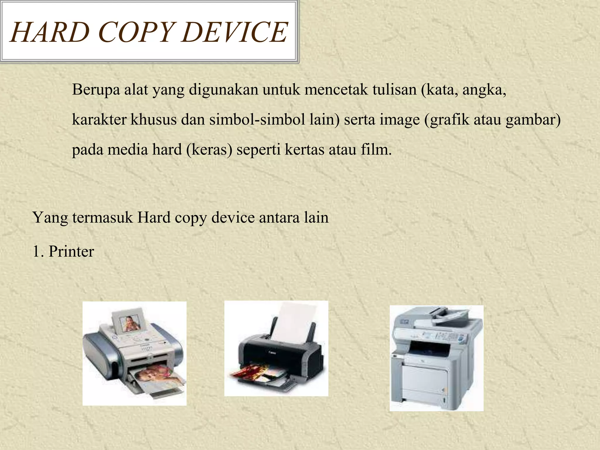 HARD COPY DEVICE
Berupa alat yang digunakan untuk mencetak tulisan (kata, angka,
karakter khusus dan simbol-simbol lain) serta image (grafik atau gambar)

pada media hard (keras) seperti kertas atau film.

Yang termasuk Hard copy device antara lain

1. Printer

 