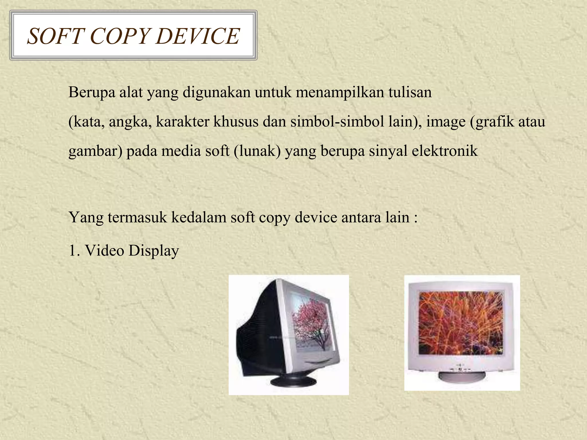 SOFT COPY DEVICE
Berupa alat yang digunakan untuk menampilkan tulisan
(kata, angka, karakter khusus dan simbol-simbol lain), image (grafik atau
gambar) pada media soft (lunak) yang berupa sinyal elektronik

Yang termasuk kedalam soft copy device antara lain :
1. Video Display

 