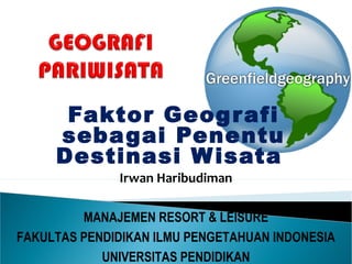 Faktor Geografi
sebagai Penentu
Destinasi Wisata
Irwan Haribudiman
MANAJEMEN RESORT & LEISURE
FAKULTAS PENDIDIKAN ILMU PENGETAHUAN INDONESIA
UNIVERSITAS PENDIDIKAN
 