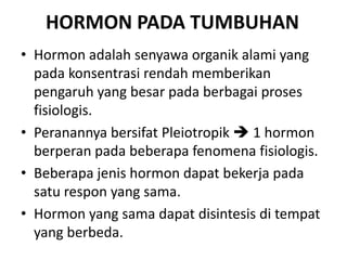HORMON PADA TUMBUHAN
• Hormon adalah senyawa organik alami yang
  pada konsentrasi rendah memberikan
  pengaruh yang besar pada berbagai proses
  fisiologis.
• Peranannya bersifat Pleiotropik  1 hormon
  berperan pada beberapa fenomena fisiologis.
• Beberapa jenis hormon dapat bekerja pada
  satu respon yang sama.
• Hormon yang sama dapat disintesis di tempat
  yang berbeda.
 