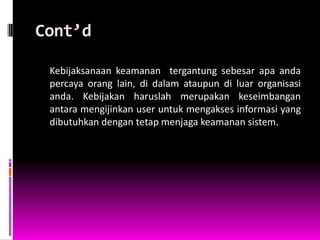 Cont’d

 Kebijaksanaan keamanan tergantung sebesar apa anda
 percaya orang lain, di dalam ataupun di luar organisasi
 anda. Kebijakan haruslah merupakan keseimbangan
 antara mengijinkan user untuk mengakses informasi yang
 dibutuhkan dengan tetap menjaga keamanan sistem.
 