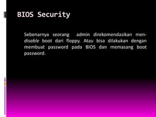 BIOS Security

 Sebenarnya seorang admin direkomendasikan men-
 disable boot dari floppy. Atau bisa dilakukan dengan
 membuat password pada BIOS dan memasang boot
 password.
 
