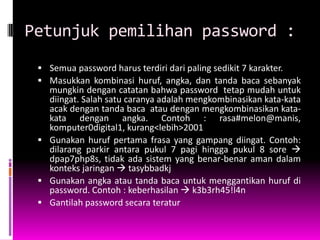 Petunjuk pemilihan password :
  Semua password harus terdiri dari paling sedikit 7 karakter.
  Masukkan kombinasi huruf, angka, dan tanda baca sebanyak
   mungkin dengan catatan bahwa password tetap mudah untuk
   diingat. Salah satu caranya adalah mengkombinasikan kata-kata
   acak dengan tanda baca atau dengan mengkombinasikan kata-
   kata dengan angka. Contoh : rasa#melon@manis,
   komputer0digital1, kurang<lebih>2001
  Gunakan huruf pertama frasa yang gampang diingat. Contoh:
   dilarang parkir antara pukul 7 pagi hingga pukul 8 sore 
   dpap7php8s, tidak ada sistem yang benar-benar aman dalam
   konteks jaringan  tasybbadkj
  Gunakan angka atau tanda baca untuk menggantikan huruf di
   password. Contoh : keberhasilan  k3b3rh45!l4n
  Gantilah password secara teratur
 