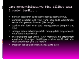 Cara mengantisipasinya bisa dilihat pada
6 contoh berikut :

 berikan kesadaran pada user tentang ancaman virus.
 gunakan program anti virus yang baik pada workstation,
    server dan gateway internet (jika punya).
   ajarkan dan latih user cara menggunakan program anti
    virus
   sebagai admin sebaiknya selalu mengupdate program anti-
    virus dan database virus
   Biasakan para user untuk TIDAK membuka file attachment
    email atau file apapun dari floppy sebelum 110 % yakin atau
    tidak attachment/file tsb “bersih”.
   Pastikan kebijakan kemanan anda up to date.
 