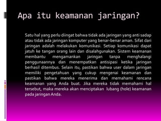 Apa itu keamanan jaringan?

 Satu hal yang perlu diingat bahwa tidak ada jaringan yang anti sadap
 atau tidak ada jaringan komputer yang benar-benar aman. Sifat dari
 jaringan adalah melakukan komunikasi. Setiap komunikasi dapat
 jatuh ke tangan orang lain dan disalahgunakan. Sistem keamanan
 membantu       mengamankan       jaringan     tanpa    menghalangi
 penggunaannya dan menempatkan antisipasi ketika jaringan
 berhasil ditembus. Selain itu, pastikan bahwa user dalam jaringan
 memiliki pengetahuan yang cukup mengenai keamanan dan
 pastikan bahwa mereka menerima dan memahami rencana
 keamanan yang Anda buat. Jika mereka tidak memahami hal
 tersebut, maka mereka akan menciptakan lubang (hole) keamanan
 pada jaringan Anda.
 
