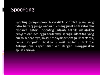Spoofing

 Spoofing (penyamaran) biasa dilakukan oleh pihak yang
 tidak bertanggungjawab untuk menggunakan fasilitas dan
 resource sistem. Spoofing adalah teknik melakukan
 penyamaran sehingga terdeteksi sebagai identitas yang
 bukan sebenarnya, misal : menyamar sebagai IP tertentu,
 nama komputer bahkan e-mail address tertentu.
 Antisipasinya dapat dilakukan dengan menggunakan
 aplikasi firewall.
 