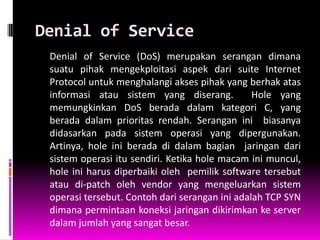 Denial of Service
 Denial of Service (DoS) merupakan serangan dimana
 suatu pihak mengekploitasi aspek dari suite Internet
 Protocol untuk menghalangi akses pihak yang berhak atas
 informasi atau sistem yang diserang.           Hole yang
 memungkinkan DoS berada dalam kategori C, yang
 berada dalam prioritas rendah. Serangan ini biasanya
 didasarkan pada sistem operasi yang dipergunakan.
 Artinya, hole ini berada di dalam bagian jaringan dari
 sistem operasi itu sendiri. Ketika hole macam ini muncul,
 hole ini harus diperbaiki oleh pemilik software tersebut
 atau di-patch oleh vendor yang mengeluarkan sistem
 operasi tersebut. Contoh dari serangan ini adalah TCP SYN
 dimana permintaan koneksi jaringan dikirimkan ke server
 dalam jumlah yang sangat besar.
 