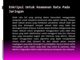 Enkripsi Untuk Keamanan Data Pada
Jaringan
 Salah satu hal yang penting dalam komunikasi menggunakan
 computer untuk menjamin kerahasian data adalah enkripsi. Enkripsi
 dalah sebuah proses yang melakukan perubahan sebuah kode dari
 yang bisa dimengerti menjadi sebuah kode yang tidak bisa
 dimengerti (tidak terbaca). Enkripsi dapat diartikan sebagai kode atau
 chiper. Sebuah sistem pengkodean menggunakan suatu table atau
 kamus yang telah didefinisikan untuk mengganti kata dari informasi
 atau yang merupakan bagian dari informasi yang dikirim. Sebuah
 chiper menggunakan suatu algoritma yang dapat mengkodekan
 semua aliran data (stream) bit dari sebuah pesan menjadi
 cryptogram yang tidak dimengerti (unitelligible). Karena teknik cipher
 merupakan suatu sistem yang telah siap untuk di automasi, maka
 teknik ini digunakan dalam sistem keamanan komputer dan network.
 