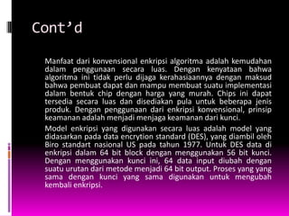 Cont’d
 Manfaat dari konvensional enkripsi algoritma adalah kemudahan
 dalam penggunaan secara luas. Dengan kenyataan bahwa
 algoritma ini tidak perlu dijaga kerahasiaannya dengan maksud
 bahwa pembuat dapat dan mampu membuat suatu implementasi
 dalam bentuk chip dengan harga yang murah. Chips ini dapat
 tersedia secara luas dan disediakan pula untuk beberapa jenis
 produk. Dengan penggunaan dari enkripsi konvensional, prinsip
 keamanan adalah menjadi menjaga keamanan dari kunci.
 Model enkripsi yang digunakan secara luas adalah model yang
 didasarkan pada data encrytion standard (DES), yang diambil oleh
 Biro standart nasional US pada tahun 1977. Untuk DES data di
 enkripsi dalam 64 bit block dengan menggunakan 56 bit kunci.
 Dengan menggunakan kunci ini, 64 data input diubah dengan
 suatu urutan dari metode menjadi 64 bit output. Proses yang yang
 sama dengan kunci yang sama digunakan untuk mengubah
 kembali enkripsi.
 