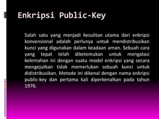 Enkripsi Public-Key

 Salah satu yang menjadi kesulitan utama dari enkripsi
 konvensional adalah perlunya untuk mendistribusikan
 kunci yang digunakan dalam keadaan aman. Sebuah cara
 yang tepat telah diketemukan untuk mengatasi
 kelemahan ini dengan suatu model enkripsi yang secara
 mengejutkan tidak memerlukan sebuah kunci untuk
 didistribusikan. Metode ini dikenal dengan nama enkripsi
 public-key dan pertama kali diperkenalkan pada tahun
 1976.
 