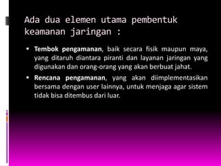 Ada dua elemen utama pembentuk
keamanan jaringan :
 Tembok pengamanan, baik secara fisik maupun maya,
  yang ditaruh diantara piranti dan layanan jaringan yang
  digunakan dan orang-orang yang akan berbuat jahat.
 Rencana pengamanan, yang akan diimplementasikan
  bersama dengan user lainnya, untuk menjaga agar sistem
  tidak bisa ditembus dari luar.
 