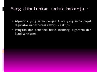 Yang dibutuhkan untuk bekerja :

 Algoritma yang sama dengan kunci yang sama dapat
  digunakan untuk proses dekripsi - enkripsi.
 Pengirim dan penerima harus membagi algoritma dan
  kunci yang sama.
 