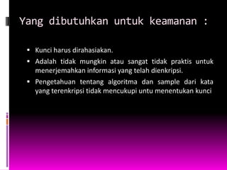 Yang dibutuhkan untuk keamanan :

  Kunci harus dirahasiakan.
  Adalah tidak mungkin atau sangat tidak praktis untuk
   menerjemahkan informasi yang telah dienkripsi.
  Pengetahuan tentang algoritma dan sample dari kata
   yang terenkripsi tidak mencukupi untu menentukan kunci
 