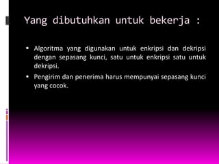 Yang dibutuhkan untuk bekerja :

 Algoritma yang digunakan untuk enkripsi dan dekripsi
  dengan sepasang kunci, satu untuk enkripsi satu untuk
  dekripsi.
 Pengirim dan penerima harus mempunyai sepasang kunci
  yang cocok.
 