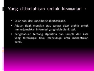 Yang dibutuhkan untuk keamanan :

  Salah satu dari kunci harus dirahasiakan.
  Adalah tidak mungkin atau sangat tidak praktis untuk
   menerjemahkan informasi yang telah dienkripsi.
  Pengetahuan tentang algoritma dan sample dari kata
   yang terenkripsi tidak mencukupi untu menentukan
   kunci.
 