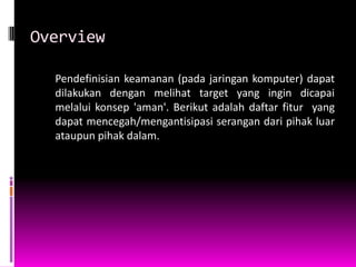 Overview

  Pendefinisian keamanan (pada jaringan komputer) dapat
  dilakukan dengan melihat target yang ingin dicapai
  melalui konsep 'aman'. Berikut adalah daftar fitur yang
  dapat mencegah/mengantisipasi serangan dari pihak luar
  ataupun pihak dalam.
 