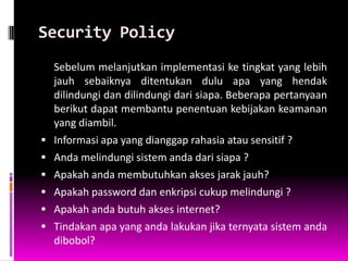 Security Policy
    Sebelum melanjutkan implementasi ke tingkat yang lebih
    jauh sebaiknya ditentukan dulu apa yang hendak
    dilindungi dan dilindungi dari siapa. Beberapa pertanyaan
    berikut dapat membantu penentuan kebijakan keamanan
    yang diambil.
   Informasi apa yang dianggap rahasia atau sensitif ?
   Anda melindungi sistem anda dari siapa ?
   Apakah anda membutuhkan akses jarak jauh?
   Apakah password dan enkripsi cukup melindungi ?
   Apakah anda butuh akses internet?
   Tindakan apa yang anda lakukan jika ternyata sistem anda
    dibobol?
 