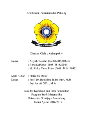 Kombinasi, Permutasi dan Peluang
Disusun Oleh : Kelompok 4
Nama : Aisyah Turidho (06081281520073)
: Reno Sutriono (06081381520044)
: M. Rizky Tama Putra (06081381419045)
Mata Kuliah : Statistika Dasar
Dosen : Prof. Dr. Ratu Ilma Indra Putri, M.Si
: Puji Astuti, S.Pd., M.Sc
Fakultas Keguruan dan Ilmu Pendidikan
Program Studi Matematika
Universitas Sriwijaya Palembang
Tahun Ajaran 2016/2017
 