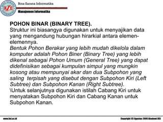 POHON BINAR (BINARY TREE). Struktur ini biasangya digunakan untuk menyajikan data yang mengandung hubungan hirarkial antara elemen-elemennya.  Bentuk Pohon Berakar yang lebih mudah dikelola dalam komputer adalah Pohon Biner (Binary Tree) yang lebih dikenal sebagai Pohon Umum (General Tree) yang dapat didefinisikan sebagai kumpulan simpul yang mungkin kosong atau mempunyai akar dan dua Subpohon yang saling  terpisah yang disebut dengan Subpohon Kiri (Left Subtree) dan Subpohon Kanan (Right Subtree).  \ Untuk selanjutnya digunakan istilah Cabang Kiri untuk menyatakan Subpohon Kiri dan Cabang Kanan untuk Subpohon Kanan. 