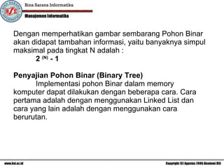 Dengan memperhatikan gambar sembarang Pohon Binar akan didapat tambahan informasi, yaitu banyaknya simpul maksimal pada tingkat N adalah : 2  (N)  - 1   Penyajian Pohon Binar (Binary Tree) Implementasi pohon Binar dalam memory komputer dapat dilakukan dengan beberapa cara. Cara pertama adalah dengan menggunakan Linked List dan cara yang lain adalah dengan menggunakan cara berurutan. 