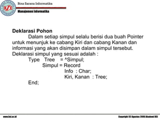 Deklarasi Pohon Dalam setiap simpul selalu berisi dua buah Pointer untuk menunjuk ke cabang Kiri dan cabang Kanan dan informasi yang akan disimpan dalam simpul tersebut. Deklarasi simpul yang sesuai adalah  : Type  Tree = ^Simpul;   Simpul = Record   Info  : Char;   Kiri, Kanan  : Tree; End; 