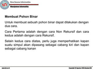 Membuat Pohon Binar Untuk membuat sebuah pohon binar dapat dilakukan dengan dua cara. Cara Pertama adalah dengan cara Non Rekursif dan cara kedua adalah dengan cara Rekursif. Selain kedua cara diatas, perlu juga memperhatikan kapan suatu simpul akan dipasang sebagai cabang kiri dan kapan sebagai cabang kanan 