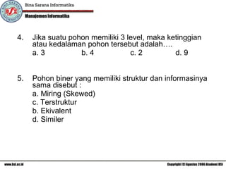 4. Jika suatu pohon memiliki 3 level, maka ketinggian atau kedalaman pohon tersebut adalah…. a. 3    b. 4  c. 2 d. 9 Pohon biner yang memiliki struktur dan informasinya sama disebut :  a. Miring (Skewed) c. Terstruktur b. Ekivalent  d. Similer  