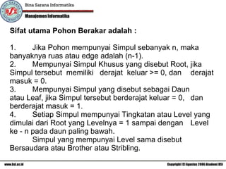 Sifat utama Pohon Berakar adalah : 1.     Jika Pohon mempunyai Simpul sebanyak n, maka  banyaknya ruas atau edge adalah (n-1).  2.     Mempunyai Simpul Khusus yang disebut Root, jika  Simpul tersebut  memiliki  derajat  keluar >= 0, dan  derajat masuk = 0.  3.     Mempunyai Simpul yang disebut sebagai Daun  atau Leaf, jika Simpul tersebut berderajat keluar = 0,  dan berderajat masuk = 1.  4.     Setiap Simpul mempunyai Tingkatan atau Level yang  dimulai dari Root yang Levelnya = 1 sampai dengan  Level ke - n pada daun paling bawah.   Simpul yang mempunyai Level sama disebut  Bersaudara atau Brother atau Stribling.   