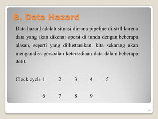 B. Data Hazard
Data hazard adalah situasi dimana pipeline di-stall karena
data yang akan dikenai opersi di tunda dengan beberapa
alasan, seperti yang diilustrasikan. kita sekarang akan
menganalisa persoalan ketersediaan data dalam beberapa
detil.


Clock cycle 1       2      3       4      5


            6       7      8       9

                                                             10
 