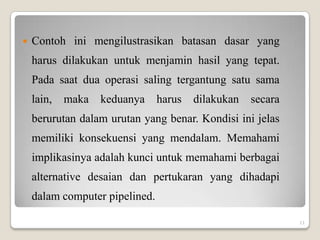   Contoh ini mengilustrasikan batasan dasar yang
    harus dilakukan untuk menjamin hasil yang tepat.
    Pada saat dua operasi saling tergantung satu sama
    lain,   maka   keduanya     harus   dilakukan   secara
    berurutan dalam urutan yang benar. Kondisi ini jelas
    memiliki konsekuensi yang mendalam. Memahami
    implikasinya adalah kunci untuk memahami berbagai
    alternative desaian dan pertukaran yang dihadapi
    dalam computer pipelined.

                                                             11
 