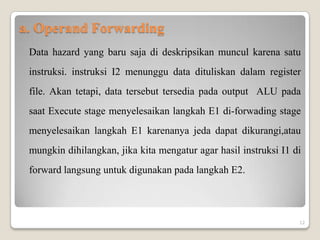 a. Operand Forwarding
 Data hazard yang baru saja di deskripsikan muncul karena satu
 instruksi. instruksi I2 menunggu data dituliskan dalam register
 file. Akan tetapi, data tersebut tersedia pada output ALU pada
 saat Execute stage menyelesaikan langkah E1 di-forwading stage
 menyelesaikan langkah E1 karenanya jeda dapat dikurangi,atau
 mungkin dihilangkan, jika kita mengatur agar hasil instruksi I1 di
 forward langsung untuk digunakan pada langkah E2.



                                                                  12
 