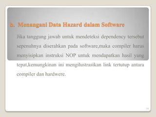 b. Menangani Data Hazard dalam Software
  Jika tanggung jawab untuk mendeteksi dependency tersebut
  sepenuhnya diserahkan pada software,maka compiler harus
  menyisipkan instruksi NOP untuk mendapatkan hasil yang
  tepat,kemungkinan ini mengilustrasikan link tertutup antara
  compiler dan hardwere.




                                                                14
 
