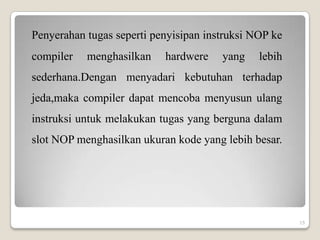 Penyerahan tugas seperti penyisipan instruksi NOP ke
compiler   menghasilkan    hardwere    yang    lebih
sederhana.Dengan menyadari kebutuhan terhadap
jeda,maka compiler dapat mencoba menyusun ulang
instruksi untuk melakukan tugas yang berguna dalam
slot NOP menghasilkan ukuran kode yang lebih besar.




                                                       15
 