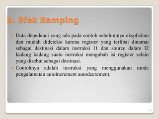 b. Efek Samping
 Data depedenci yang ada pada contoh sebelumnya eksplisitan
  dan mudah dideteksi karena register yang terlibat dinamai
  sebagai destinasi dalam instruksi I1 dan source dalam I2
  kadang kadang suatu instruksi mengubah isi register selain
  yang disebut sebagai destinasi.
 Contohnya adalah instruksi yang menggunakan mode
  pengalamatan autoincrement autodecrement.




                                                               16
 