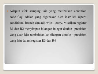    Adapun efek samping lain yang melibatkan condition
    code flag, adalah yang digunakan oleh instruksi seperti
    conditional branch dan add-with – carry. Misalkan register
    R1 dan R2 menyimpan bilangan integer double –precision
    yang akan kita tambahkan ke bilangan double – precision
    yang lain dalam register R3 dan R4




                                                                 17
 