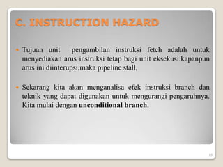 C. INSTRUCTION HAZARD

   Tujuan unit       pengambilan instruksi fetch adalah untuk
    menyediakan arus instruksi tetap bagi unit eksekusi.kapanpun
    arus ini diinterupsi,maka pipeline stall,

   Sekarang kita akan menganalisa efek instruksi branch dan
    teknik yang dapat digunakan untuk mengurangi pengaruhnya.
    Kita mulai dengan unconditional branch.




                                                               18
 