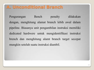 A. Unconditional Branch

 Pengurangan        Bench        penalty     dilakukan
 dengan, menghitung alamat branch lebih awal dalam
 pipeline. Biasanya unit pengambilan instruksi memiliki
 dedicated hardwere untuk mengidentifikasi instruksi
 brench dan menghitung alamt branch target secepat
 mungkin setelah suatu instruksi diambil.




                                                          19
 