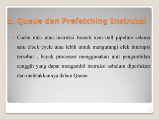 b. Queue dan Prefetching Instruksi

    Cache miss atau instruksi branch men-stall pipeline selama
     satu clock cycle atau lebih untuk mengurangi efek interupsi
     tersebut , bayak processor menggunakan unit pengambilan
     canggih yang dapat mengambil instruksi sebelum diperlukan
     dan meletakkannya dalam Queue.




                                                               20
 