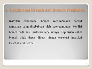 c. Conditional Branch dan Branch Prediction

   Instruksi   conditional   branch   menimbulkan   hazard
    tambahan yabg disebabkan oleh ketergantungan kondisi
    branch pada hasil instruksi sebelumnya. Keputusan untuk
    branch tidak dapat dibuat hingga eksekusi instruksi
    tersebut telah selesai.




                                                              21
 