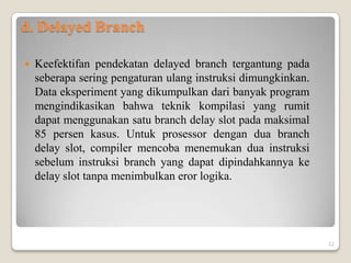 d. Delayed Branch

   Keefektifan pendekatan delayed branch tergantung pada
    seberapa sering pengaturan ulang instruksi dimungkinkan.
    Data eksperiment yang dikumpulkan dari banyak program
    mengindikasikan bahwa teknik kompilasi yang rumit
    dapat menggunakan satu branch delay slot pada maksimal
    85 persen kasus. Untuk prosessor dengan dua branch
    delay slot, compiler mencoba menemukan dua instruksi
    sebelum instruksi branch yang dapat dipindahkannya ke
    delay slot tanpa menimbulkan eror logika.




                                                               22
 