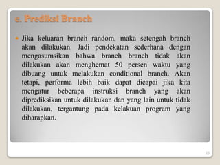 e. Prediksi Branch
   Jika keluaran branch random, maka setengah branch
    akan dilakukan. Jadi pendekatan sederhana dengan
    mengasumsikan bahwa branch branch tidak akan
    dilakukan akan menghemat 50 persen waktu yang
    dibuang untuk melakukan conditional branch. Akan
    tetapi, performa lebih baik dapat dicapai jika kita
    mengatur beberapa instruksi branch yang akan
    diprediksikan untuk dilakukan dan yang lain untuk tidak
    dilakukan, tergantung pada kelakuan program yang
    diharapkan.



                                                              23
 