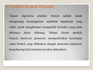 f. Prediksi Branch Dinamik

   Tujuan     algoritma     prediksi    branch    adalah    untuk
    mengurangi kemungkinan membuat keputusan yang
    salah, untuk menghindari mengambil instruksi yang pada
    akhirnya    harus      dibuang.     Dalam     skema     predisk
    branch, hardware prosessor memperkirakan kemiripan
    suatu branch yang dilakukan dengan mencatat keputusan
    branchsetiap kali instruksi tersebut dieksekusi.



                                                                      24
 