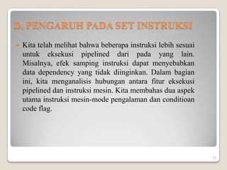 D. PENGARUH PADA SET INSTRUKSI
   Kita telah melihat bahwa beberapa instruksi lebih sesuai
    untuk eksekusi pipelined dari pada yang lain.
    Misalnya, efek samping instruksi dapat menyebabkan
    data dependency yang tidak diinginkan. Dalam bagian
    ini, kita menganalisis hubungan antara fitur eksekusi
    pipelined dan instruksi mesin. Kita membahas dua aspek
    utama instruksi mesin-mode pengalaman dan conditioan
    code flag.




                                                               25
 