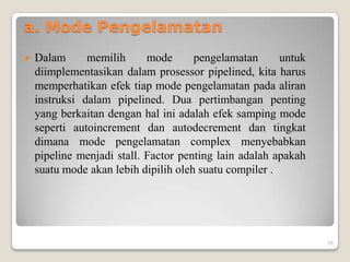 a. Mode Pengelamatan
   Dalam      memilih      mode      pengelamatan      untuk
    diimplementasikan dalam prosessor pipelined, kita harus
    memperhatikan efek tiap mode pengelamatan pada aliran
    instruksi dalam pipelined. Dua pertimbangan penting
    yang berkaitan dengan hal ini adalah efek samping mode
    seperti autoincrement dan autodecrement dan tingkat
    dimana mode pengelamatan complex menyebabkan
    pipeline menjadi stall. Factor penting lain adalah apakah
    suatu mode akan lebih dipilih oleh suatu compiler .




                                                                26
 