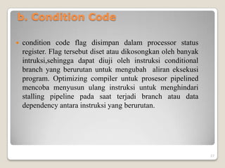 b. Condition Code

   condition code flag disimpan dalam processor status
    register. Flag tersebut diset atau dikosongkan oleh banyak
    intruksi,sehingga dapat diuji oleh instruksi conditional
    branch yang berurutan untuk mengubah aliran eksekusi
    program. Optimizing compiler untuk prosesor pipelined
    mencoba menyusun ulang instruksi untuk menghindari
    stalling pipeline pada saat terjadi branch atau data
    dependency antara instruksi yang berurutan.




                                                                 27
 