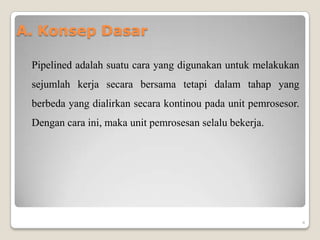 A. Konsep Dasar

 Pipelined adalah suatu cara yang digunakan untuk melakukan
 sejumlah kerja secara bersama tetapi dalam tahap yang
 berbeda yang dialirkan secara kontinou pada unit pemrosesor.
 Dengan cara ini, maka unit pemrosesan selalu bekerja.




                                                                4
 