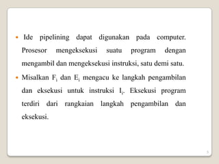    Ide pipelining dapat digunakan pada computer.
    Prosesor    mengeksekusi   suatu   program    dengan
    mengambil dan mengeksekusi instruksi, satu demi satu.
   Misalkan Fi dan Ei mengacu ke langkah pengambilan
    dan eksekusi untuk instruksi Ii. Eksekusi program
    terdiri dari rangkaian langkah pengambilan dan
    eksekusi.



                                                            5
 