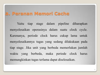 a. Peranan Memori Cache
     Yaitu   tiap   stage   dalam   pipeline   diharapkan
 menyelesaikan operasinya dalam suatu clock cycle.
 Karenanya, periode clock harus cukup lama untuk
 menyelesaikannya tugas yang sedang dilakukaan pada
 tiap stage. Jika unit yang berbeda memerlukan jumlah
 waktu yang berbeda, maka periode clock harus
 memungkinkan tugas terlama dapat diselesaikan.

                                                            6
 