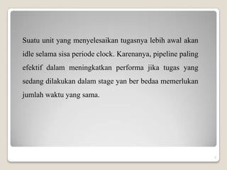 Suatu unit yang menyelesaikan tugasnya lebih awal akan
idle selama sisa periode clock. Karenanya, pipeline paling
efektif dalam meningkatkan performa jika tugas yang
sedang dilakukan dalam stage yan ber bedaa memerlukan
jumlah waktu yang sama.




                                                             7
 
