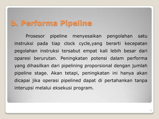b. Performa Pipeline
    Prosesor   pipeline   menyesaikan   pengolahan   satu
instruksi pada tiap clock cycle,yang berarti kecepatan
pegolahan instruksi tersabut empat kali lebih besar dari
oparesi berurutan. Peningkatan potensi dalam performa
yang dihasilkan dari pipelining proporsional dengan jumlah
pipeline stage. Akan tetapi, peningkatan ini hanya akan
dicapai jika operasi pipelined dapat di pertahankan tanpa
interupsi melalui eksekusi program.



                                                             8
 